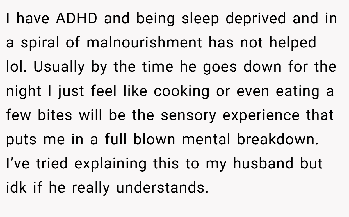 I have ADHD and being sleep deprived and in a spiral of malnourishment has not helped lol. Usually by the time he goes down for the night I just feel like cooking or even eating a few bites will be the sensory experience that puts me in a full blown mental breakdown. I’ve tried explaining this to my husband but idk if he really understands.