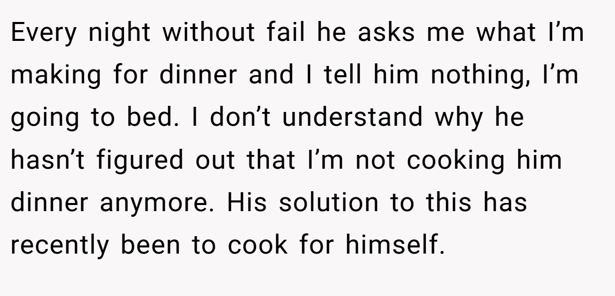 Every night without fail he asks me what I’m making for dinner and I tell him nothing, I’m going to bed. I don’t understand why he hasn’t figured out that I’m not cooking him dinner anymore. His solution to this has recently been to cook for himself.