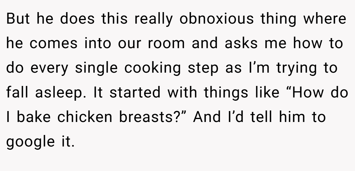 But he does this really obnoxious thing where he comes into our room and asks me how to do every single cooking step as I’m trying to fall asleep. It started with things like “How do I bake chicken breasts?” And I’d tell him to google it.