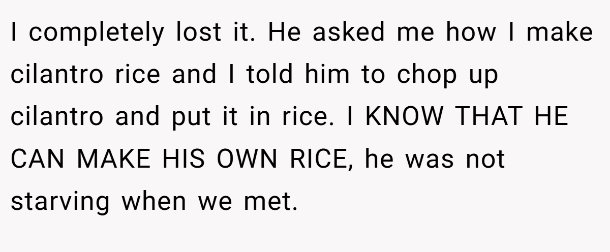 I completely lost it. He asked me how I make cilantro rice and I told him to chop up cilantro and put it in rice. I KNOW THAT HE CAN MAKE HIS OWN RICE, he was not starving when we met.