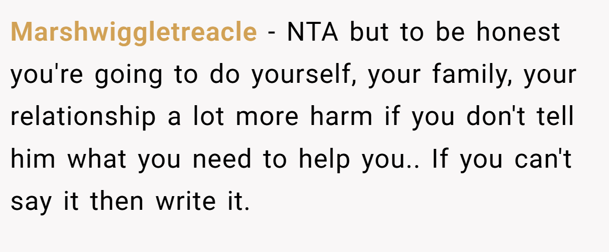 Marshwiggletreacle − NTA but to be honest you're going to do yourself, your family, your relationship a lot more harm if you don't tell him what you need to help you.. If you can't say it then write it.