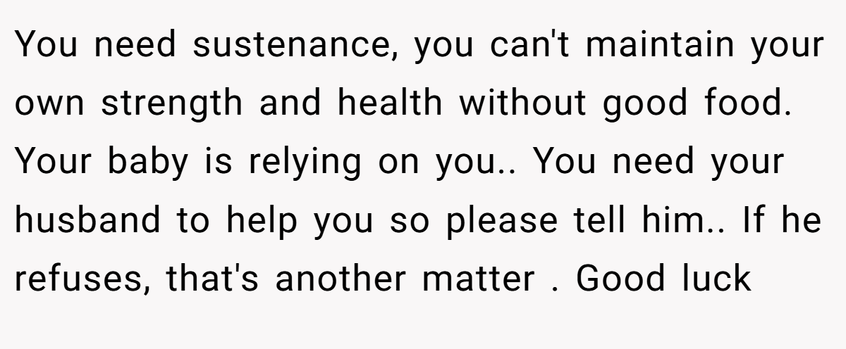 You need sustenance, you can't maintain your own strength and health without good food. Your baby is relying on you.. You need your husband to help you so please tell him.. If he refuses, that's another matter . Good luck