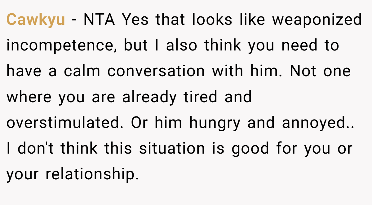 Cawkyu − NTA Yes that looks like weaponized incompetence, but I also think you need to have a calm conversation with him. Not one where you are already tired and overstimulated. Or him hungry and annoyed.. I don't think this situation is good for you or your relationship.