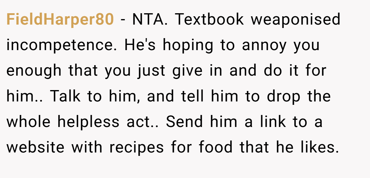 FieldHarper80 − NTA. Textbook weaponised incompetence. He's hoping to annoy you enough that you just give in and do it for him.. Talk to him, and tell him to drop the whole helpless act.. Send him a link to a website with recipes for food that he likes.