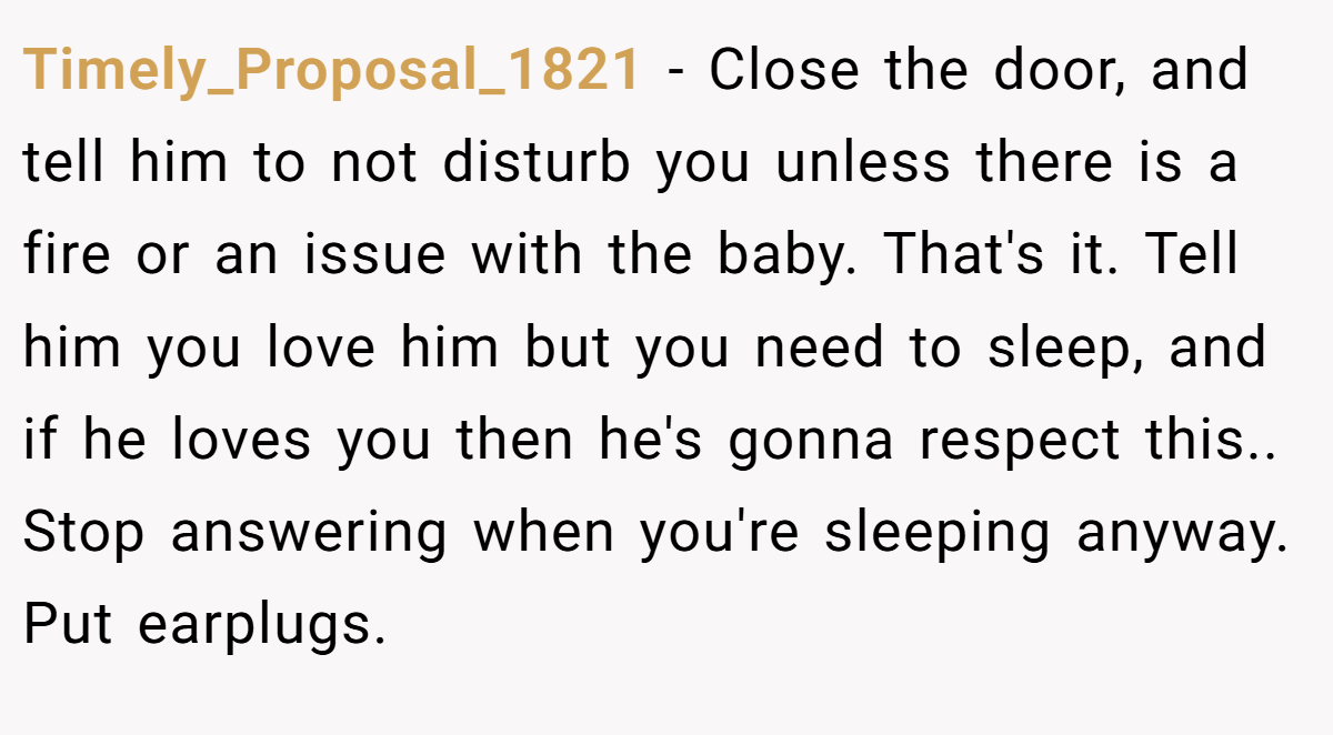 Timely_Proposal_1821 − Close the door, and tell him to not disturb you unless there is a fire or an issue with the baby. That's it. Tell him you love him but you need to sleep, and if he loves you then he's gonna respect this.. Stop answering when you're sleeping anyway. Put earplugs.