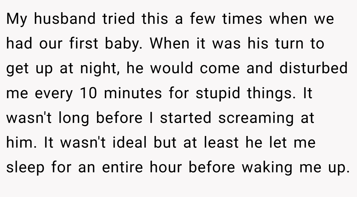 My husband tried this a few times when we had our first baby. When it was his turn to get up at night, he would come and disturbed me every 10 minutes for stupid things. It wasn't long before I started screaming at him. It wasn't ideal but at least he let me sleep for an entire hour before waking me up.