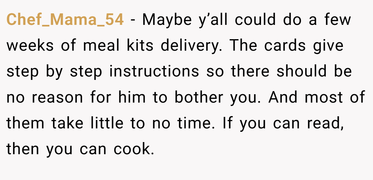 Chef_Mama_54 − Maybe y’all could do a few weeks of meal kits delivery. The cards give step by step instructions so there should be no reason for him to bother you. And most of them take little to no time. If you can read, then you can cook.