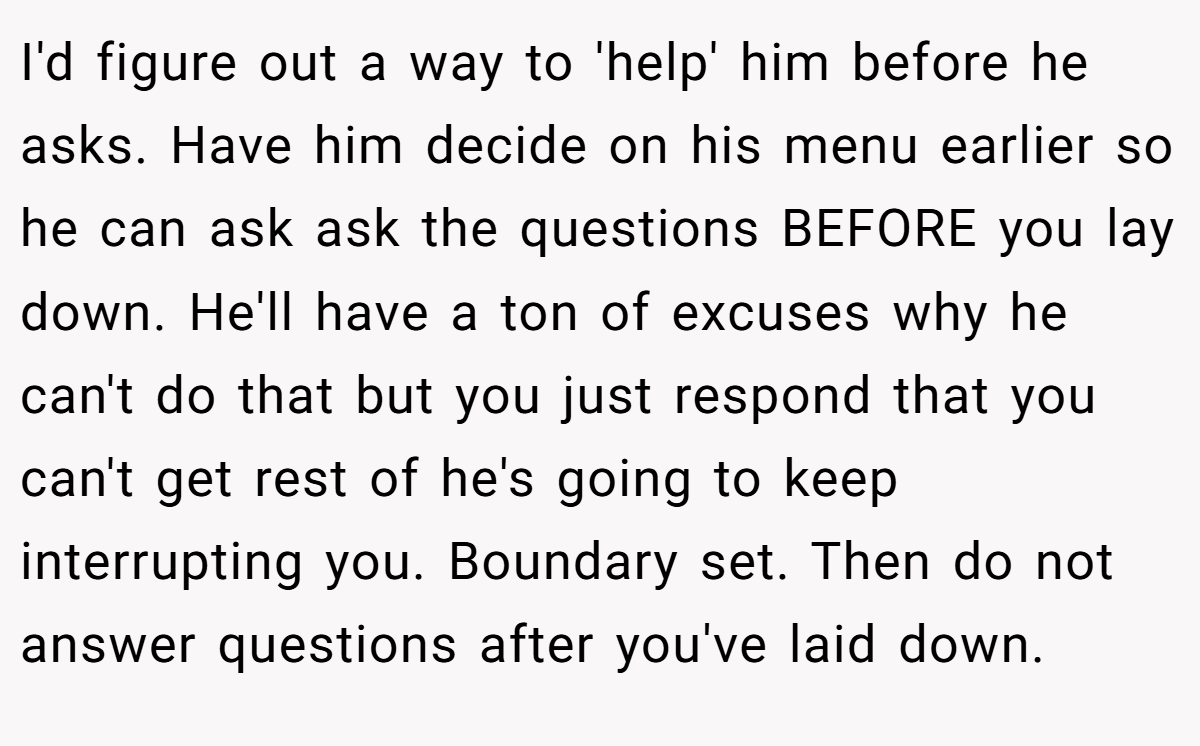 I'd figure out a way to 'help' him before he asks. Have him decide on his menu earlier so he can ask ask the questions BEFORE you lay down. He'll have a ton of excuses why he can't do that but you just respond that you can't get rest of he's going to keep interrupting you. Boundary set. Then do not answer questions after you've laid down.