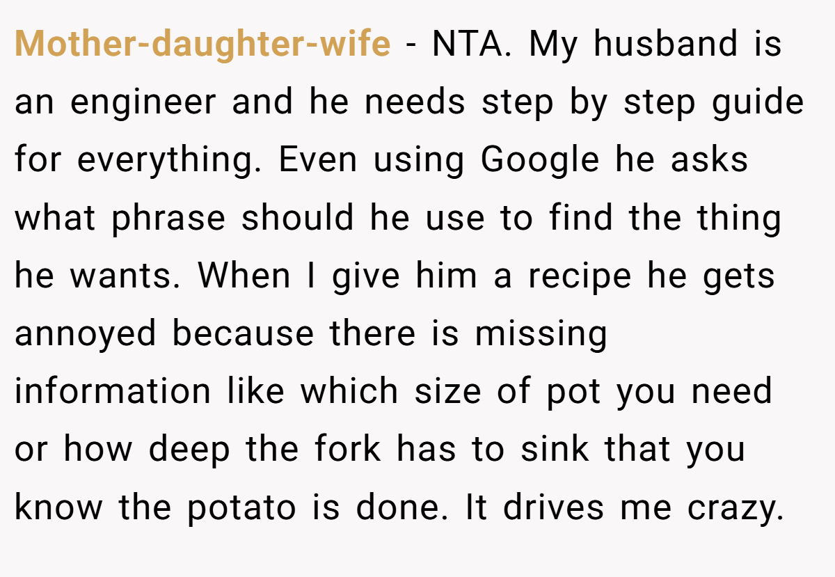 Mother-daughter-wife − NTA. My husband is an engineer and he needs step by step guide for everything. Even using Google he asks what phrase should he use to find the thing he wants. When I give him a recipe he gets annoyed because there is missing information like which size of pot you need or how deep the fork has to sink that you know the potato is done. It drives me crazy.