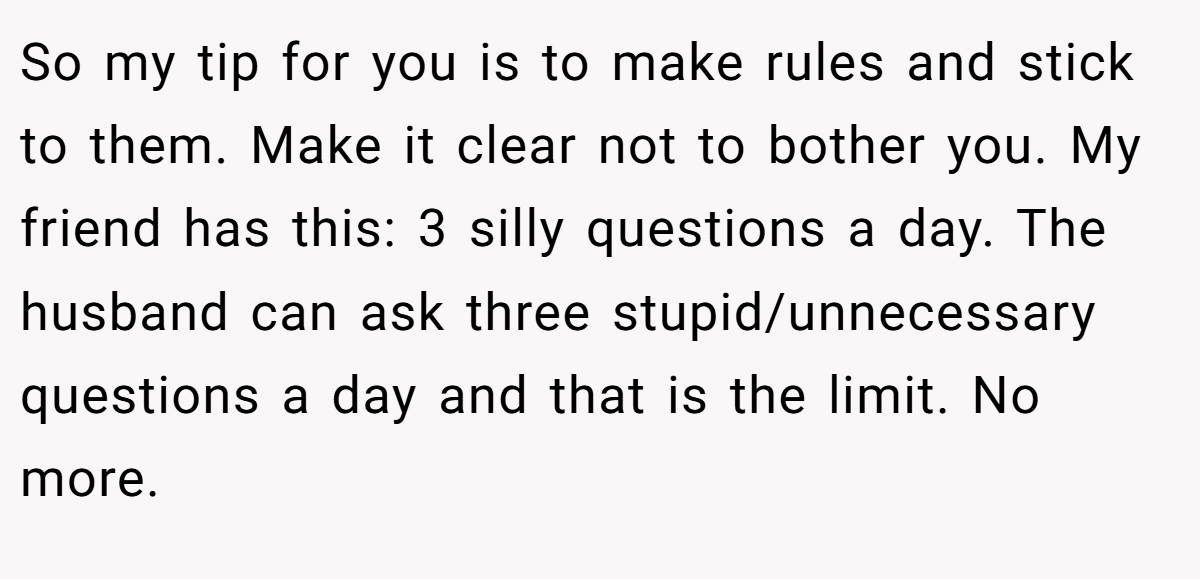 So my tip for you is to make rules and stick to them. Make it clear not to bother you. My friend has this: 3 silly questions a day. The husband can ask three stupid/unnecessary questions a day and that is the limit. No more.