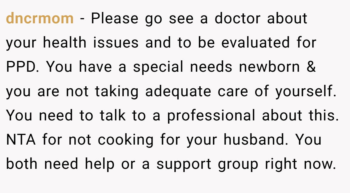 dncrmom − Please go see a doctor about your health issues and to be evaluated for PPD. You have a special needs newborn & you are not taking adequate care of yourself. You need to talk to a professional about this. NTA for not cooking for your husband. You both need help or a support group right now.