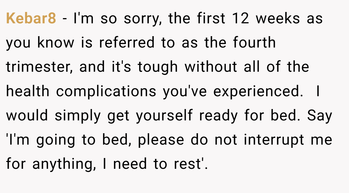 Kebar8 − I'm so sorry, the first 12 weeks as you know is referred to as the fourth trimester, and it's tough without all of the health complications you've experienced.  I would simply get yourself ready for bed. Say 'I'm going to bed, please do not interrupt me for anything, I need to rest'.