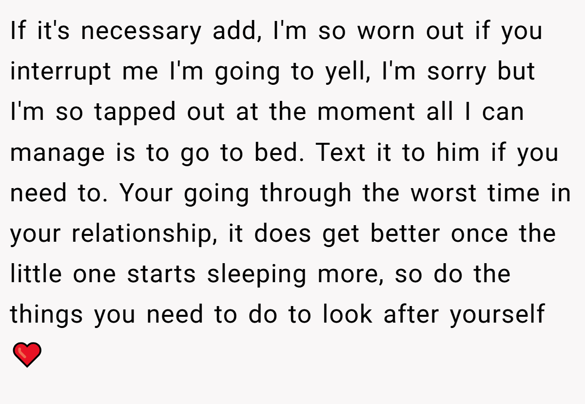 If it's necessary add, I'm so worn out if you interrupt me I'm going to yell, I'm sorry but I'm so tapped out at the moment all I can manage is to go to bed. Text it to him if you need to. Your going through the worst time in your relationship, it does get better once the little one starts sleeping more, so do the things you need to do to look after yourself ❤️