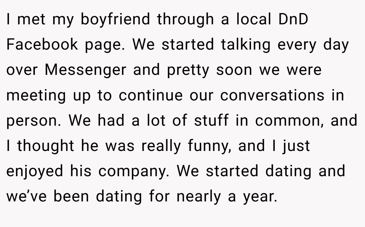 I met my boyfriend through a local DnD Facebook page. We started talking every day over Messenger and pretty soon we were meeting up to continue our conversations in person. We had a lot of stuff in common, and I thought he was really funny, and I just enjoyed his company. We started dating and we’ve been dating for nearly a year.