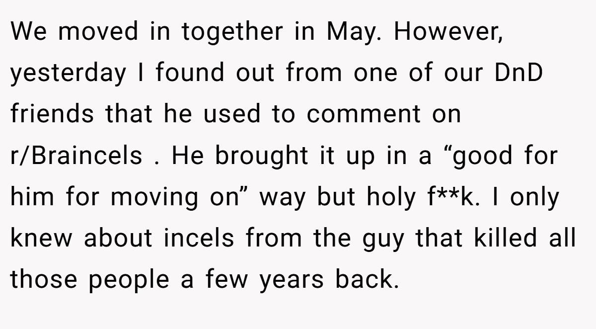 We moved in together in May. However, yesterday I found out from one of our DnD friends that he used to comment on r/Braincels . He brought it up in a “good for him for moving on” way but holy f**k. I only knew about incels from the guy that killed all those people a few years back.