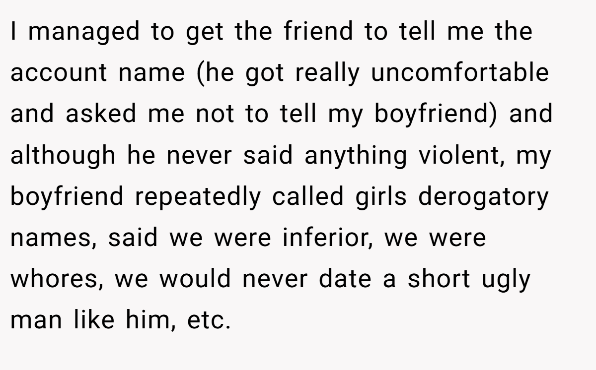 I managed to get the friend to tell me the account name (he got really uncomfortable and asked me not to tell my boyfriend) and although he never said anything violent, my boyfriend repeatedly called girls derogatory names, said we were inferior, we were whores, we would never date a short ugly man like him, etc.