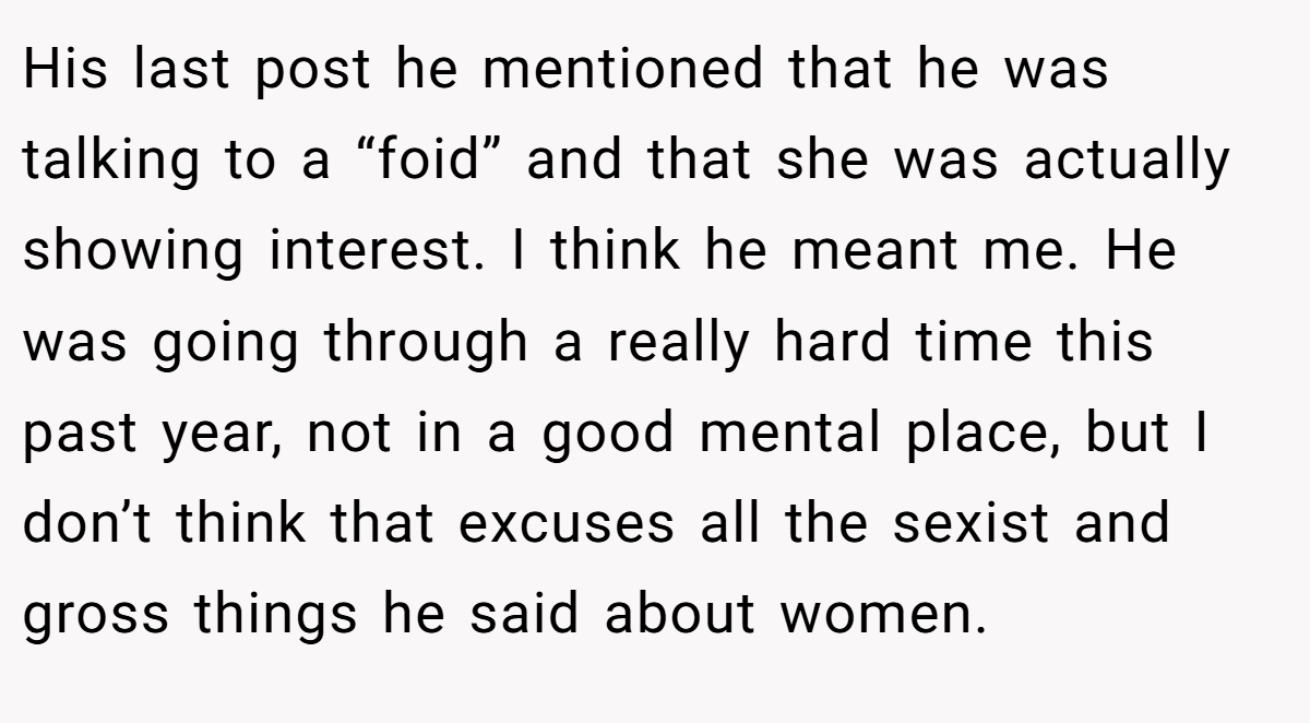 His last post he mentioned that he was talking to a “foid” and that she was actually showing interest. I think he meant me. He was going through a really hard time this past year, not in a good mental place, but I don’t think that excuses all the sexist and gross things he said about women.