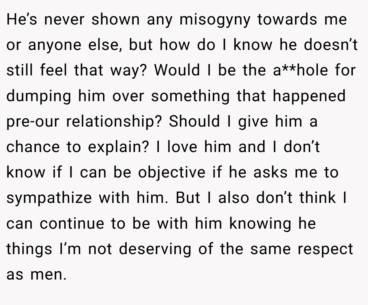 He’s never shown any misogyny towards me or anyone else, but how do I know he doesn’t still feel that way? Would I be the a**hole for dumping him over something that happened pre-our relationship? Should I give him a chance to explain? I love him and I don’t know if I can be objective if he asks me to sympathize with him. But I also don’t think I can continue to be with him knowing he things I’m not deserving of the same respect as men.