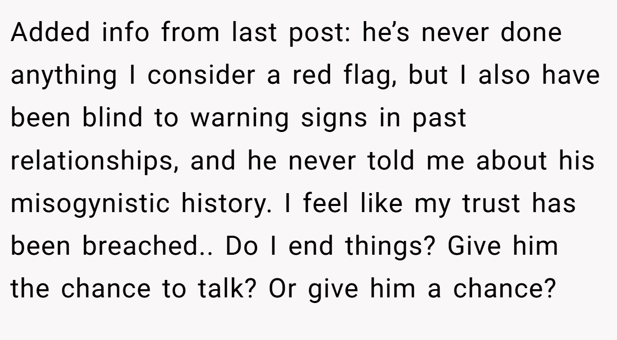 Added info from last post: he’s never done anything I consider a red flag, but I also have been blind to warning signs in past relationships, and he never told me about his misogynistic history. I feel like my trust has been breached.. Do I end things? Give him the chance to talk? Or give him a chance?