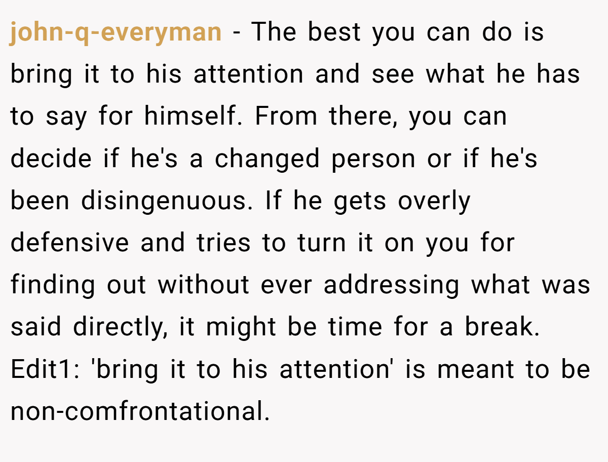 john-q-everyman − The best you can do is bring it to his attention and see what he has to say for himself. From there, you can decide if he's a changed person or if he's been disingenuous. If he gets overly defensive and tries to turn it on you for finding out without ever addressing what was said directly, it might be time for a break. Edit1: 'bring it to his attention' is meant to be non-comfrontational.