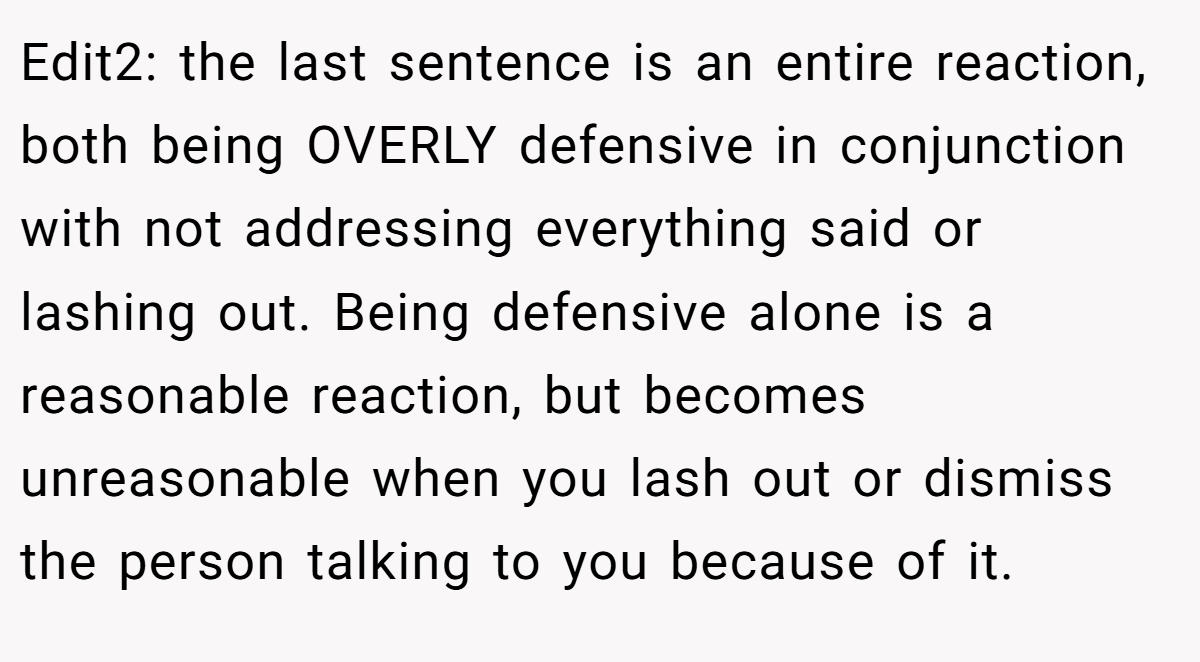 Edit2: the last sentence is an entire reaction, both being OVERLY defensive in conjunction with not addressing everything said or lashing out. Being defensive alone is a reasonable reaction, but becomes unreasonable when you lash out or dismiss the person talking to you because of it.