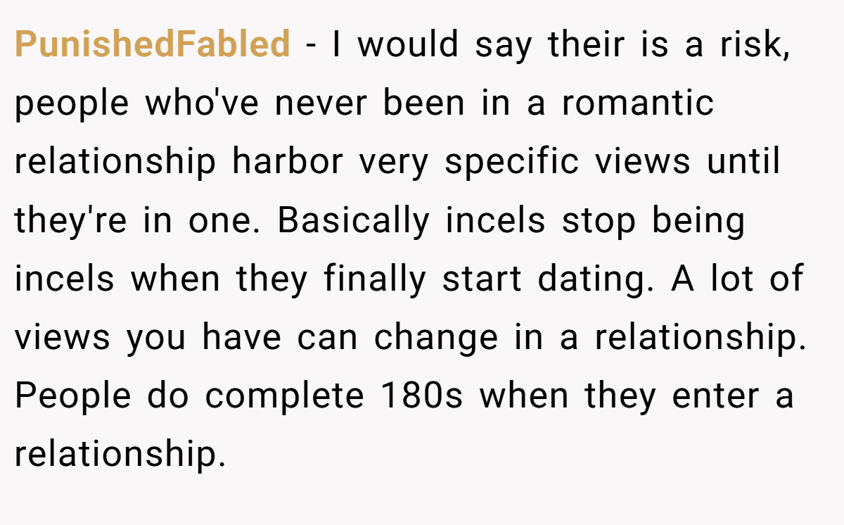 PunishedFabled − I would say their is a risk, people who've never been in a romantic relationship harbor very specific views until they're in one. Basically incels stop being incels when they finally start dating. A lot of views you have can change in a relationship. People do complete 180s when they enter a relationship.