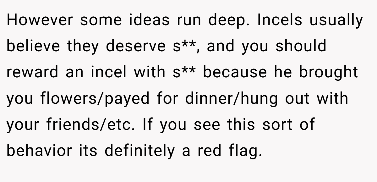 However some ideas run deep. Incels usually believe they deserve s**, and you should reward an incel with s** because he brought you flowers/payed for dinner/hung out with your friends/etc. If you see this sort of behavior its definitely a red flag.