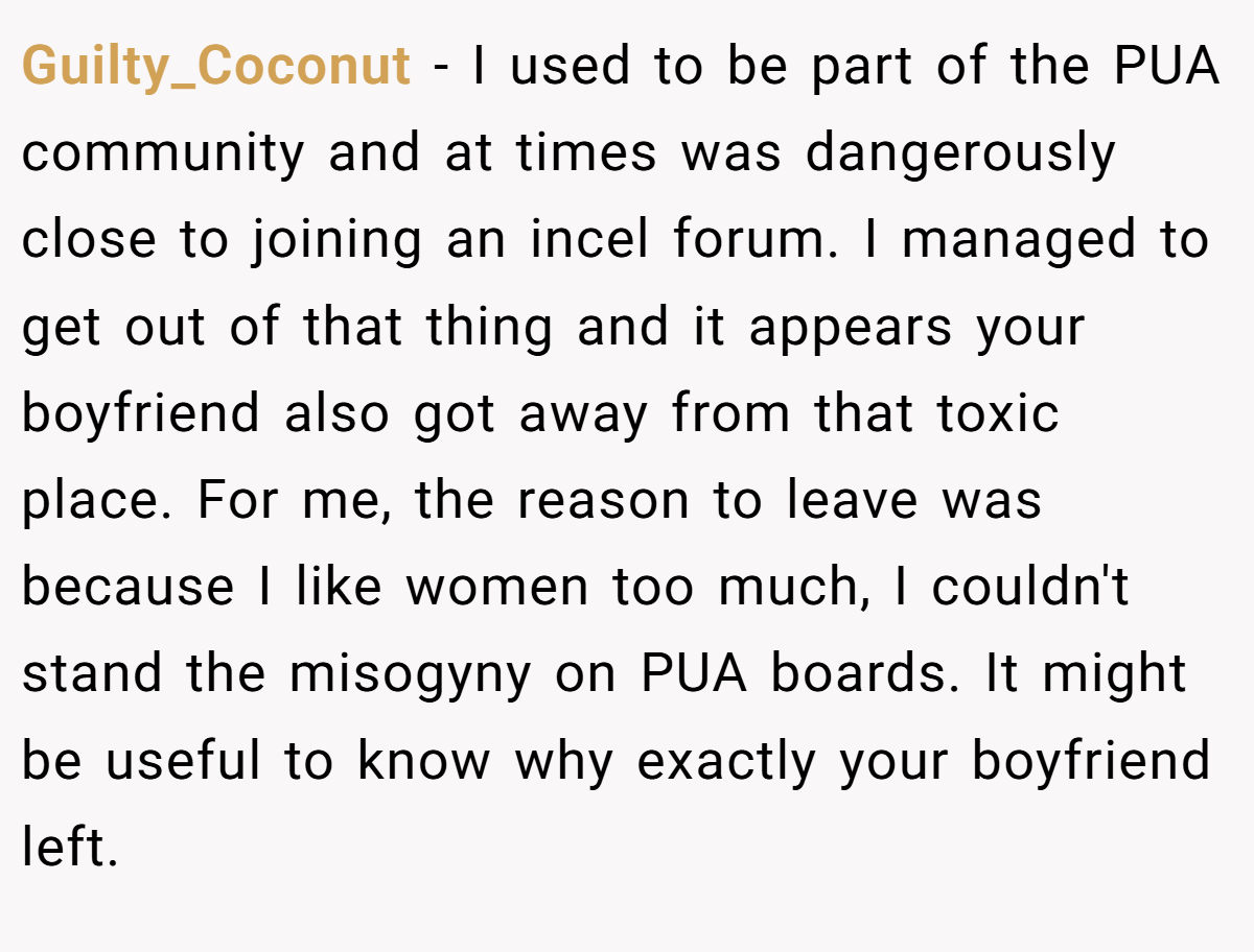 Guilty_Coconut − I used to be part of the PUA community and at times was dangerously close to joining an incel forum. I managed to get out of that thing and it appears your boyfriend also got away from that toxic place. For me, the reason to leave was because I like women too much, I couldn't stand the misogyny on PUA boards. It might be useful to know why exactly your boyfriend left.