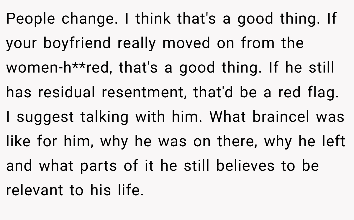 People change. I think that's a good thing. If your boyfriend really moved on from the women-h**red, that's a good thing. If he still has residual resentment, that'd be a red flag. I suggest talking with him. What braincel was like for him, why he was on there, why he left and what parts of it he still believes to be relevant to his life.