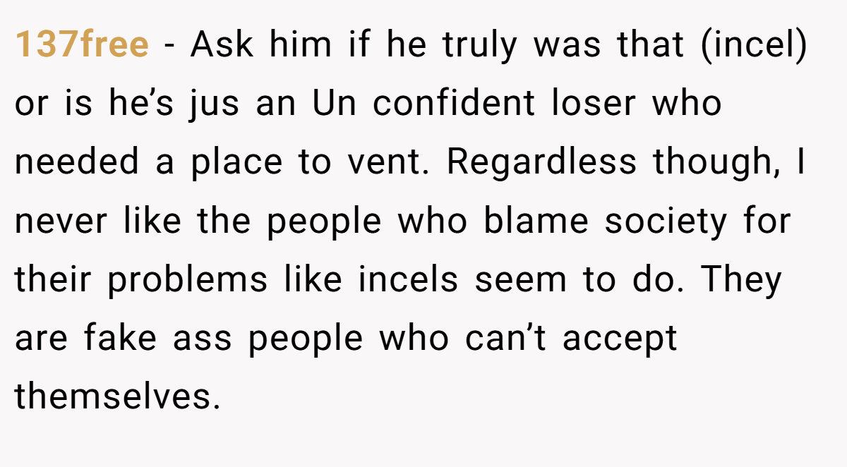 137free − Ask him if he truly was that (incel) or is he’s jus an Un confident loser who needed a place to vent. Regardless though, I never like the people who blame society for their problems like incels seem to do. They are fake ass people who can’t accept themselves.