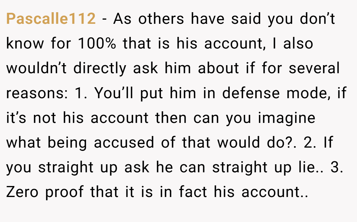 Pascalle112 − As others have said you don’t know for 100% that is his account, I also wouldn’t directly ask him about if for several reasons: 1. You’ll put him in defense mode, if it’s not his account then can you imagine what being accused of that would do?. 2. If you straight up ask he can straight up lie.. 3. Zero proof that it is in fact his account..