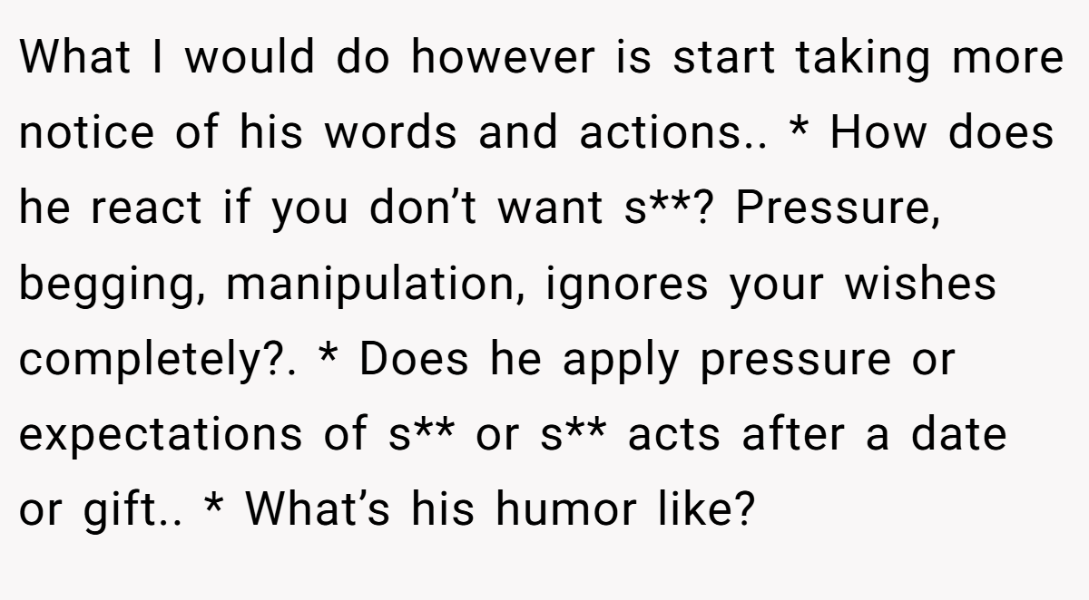 What I would do however is start taking more notice of his words and actions.. * How does he react if you don’t want s**? Pressure, begging, manipulation, ignores your wishes completely?. * Does he apply pressure or expectations of s** or s** acts after a date or gift.. * What’s his humor like?
