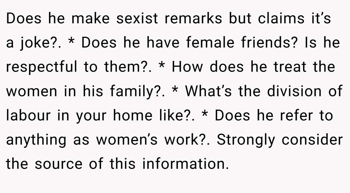 Does he make sexist remarks but claims it’s a joke?. * Does he have female friends? Is he respectful to them?. * How does he treat the women in his family?. * What’s the division of labour in your home like?. * Does he refer to anything as women’s work?. Strongly consider the source of this information.