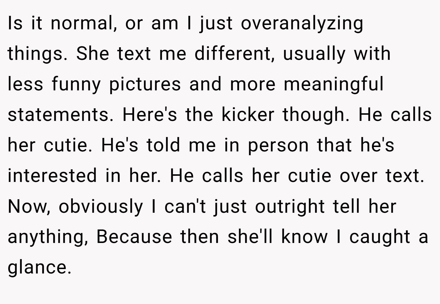 Is it normal, or am I just overanalyzing things. She text me different, usually with less funny pictures and more meaningful statements. Here's the kicker though. He calls her cutie. He's told me in person that he's interested in her. He calls her cutie over text. Now, obviously I can't just outright tell her anything, Because then she'll know I caught a glance.