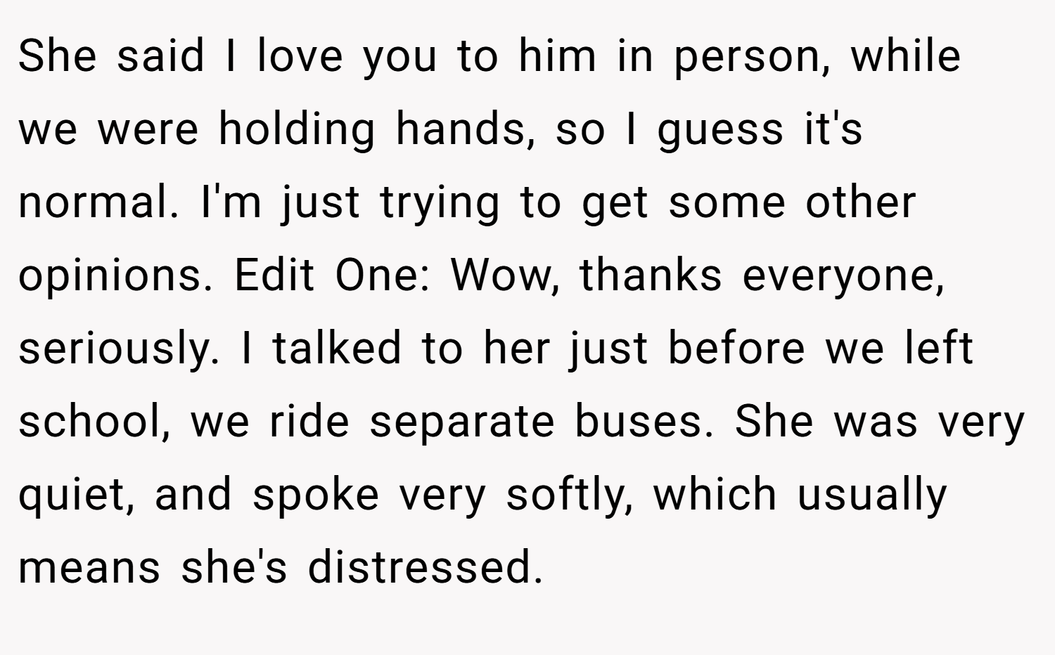 She said I love you to him in person, while we were holding hands, so I guess it's normal. I'm just trying to get some other opinions. Edit One: Wow, thanks everyone, seriously. I talked to her just before we left school, we ride separate buses. She was very quiet, and spoke very softly, which usually means she's distressed.