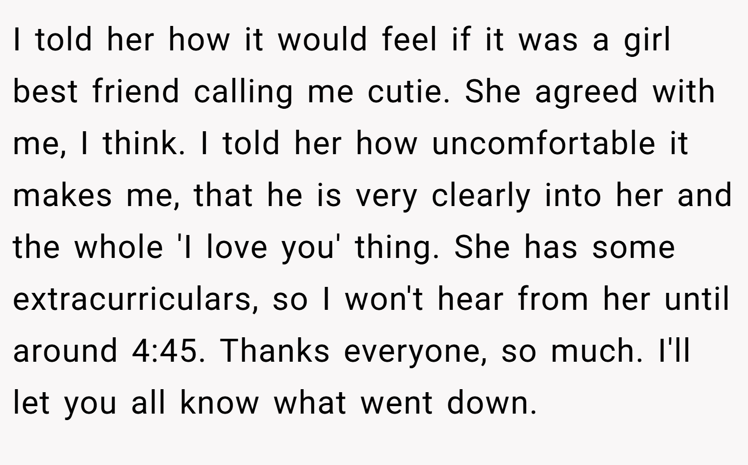 I told her how it would feel if it was a girl best friend calling me cutie. She agreed with me, I think. I told her how uncomfortable it makes me, that he is very clearly into her and the whole 'I love you' thing. She has some extracurriculars, so I won't hear from her until around 4:45. Thanks everyone, so much. I'll let you all know what went down.