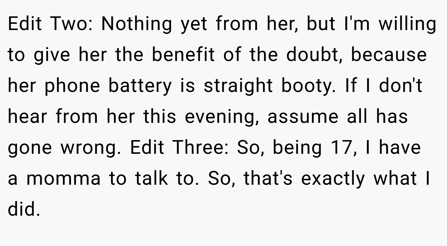 Edit Two: Nothing yet from her, but I'm willing to give her the benefit of the doubt, because her phone battery is straight booty. If I don't hear from her this evening, assume all has gone wrong. Edit Three: So, being 17, I have a momma to talk to. So, that's exactly what I did.