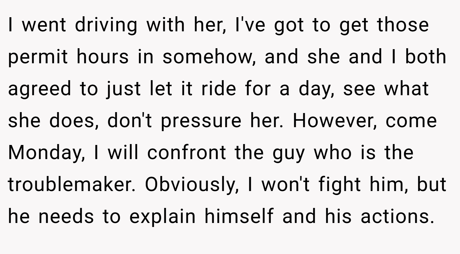 I went driving with her, I've got to get those permit hours in somehow, and she and I both agreed to just let it ride for a day, see what she does, don't pressure her. However, come Monday, I will confront the guy who is the troublemaker. Obviously, I won't fight him, but he needs to explain himself and his actions.