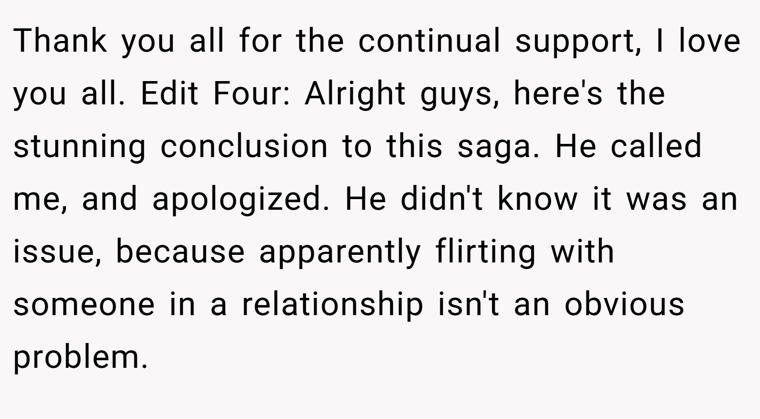 Thank you all for the continual support, I love you all. Edit Four: Alright guys, here's the stunning conclusion to this saga. He called me, and apologized. He didn't know it was an issue, because apparently flirting with someone in a relationship isn't an obvious problem.