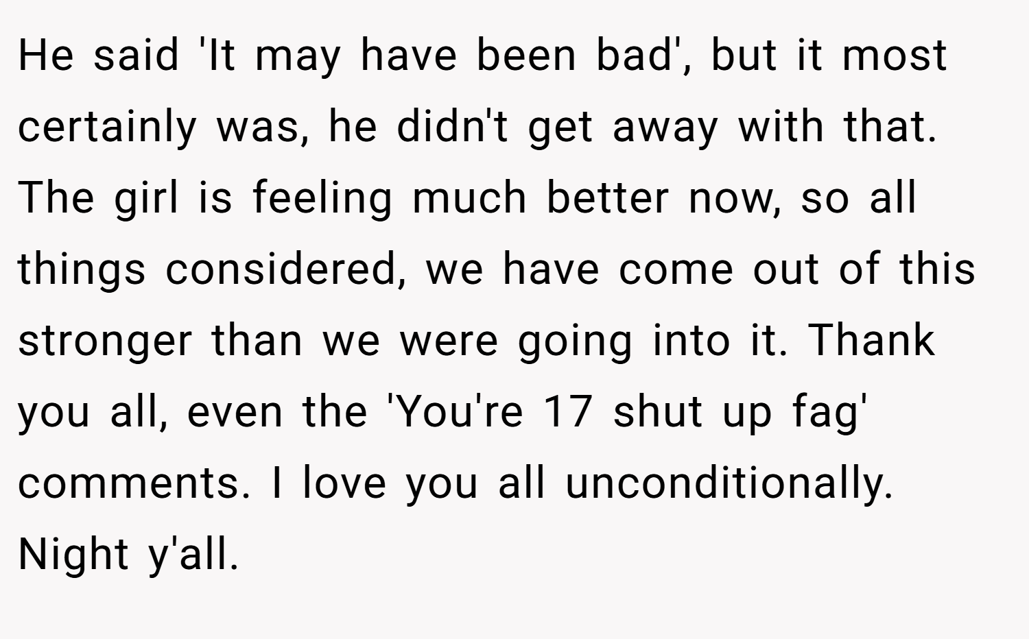 He said 'It may have been bad', but it most certainly was, he didn't get away with that. The girl is feeling much better now, so all things considered, we have come out of this stronger than we were going into it. Thank you all, even the 'You're 17 shut up fag' comments. I love you all unconditionally. Night y'all.