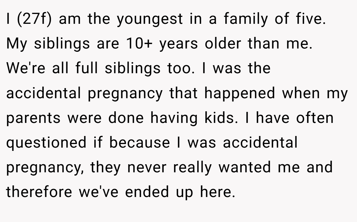 I (27f) am the youngest in a family of five. My siblings are 10+ years older than me. We're all full siblings too. I was the accidental pregnancy that happened when my parents were done having kids. I have often questioned if because I was accidental pregnancy, they never really wanted me and therefore we've ended up here.