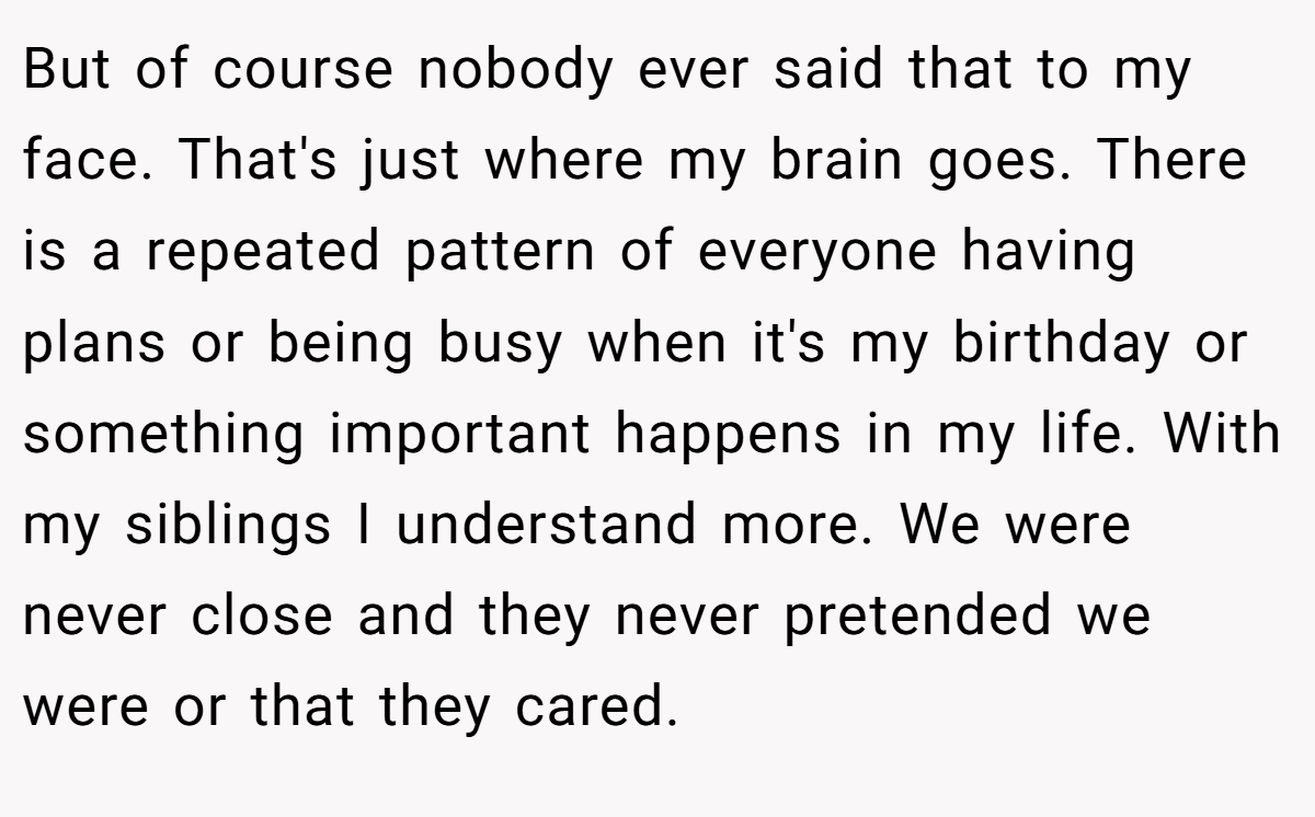 But of course nobody ever said that to my face. That's just where my brain goes. There is a repeated pattern of everyone having plans or being busy when it's my birthday or something important happens in my life. With my siblings I understand more. We were never close and they never pretended we were or that they cared.