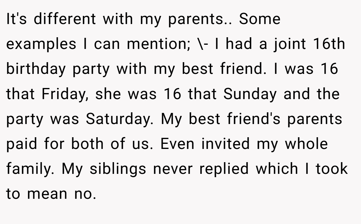 It's different with my parents.. Some examples I can mention; \- I had a joint 16th birthday party with my best friend. I was 16 that Friday, she was 16 that Sunday and the party was Saturday. My best friend's parents paid for both of us. Even invited my whole family. My siblings never replied which I took to mean no.