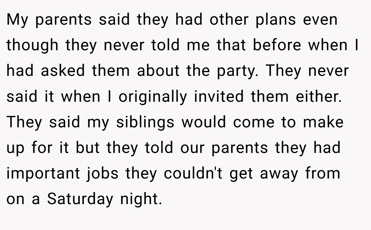My parents said they had other plans even though they never told me that before when I had asked them about the party. They never said it when I originally invited them either. They said my siblings would come to make up for it but they told our parents they had important jobs they couldn't get away from on a Saturday night.