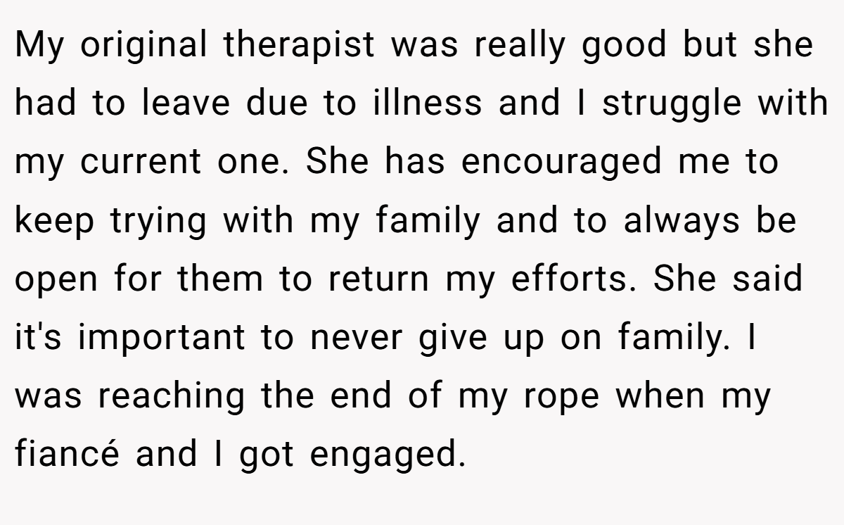 My original therapist was really good but she had to leave due to illness and I struggle with my current one. She has encouraged me to keep trying with my family and to always be open for them to return my efforts. She said it's important to never give up on family. I was reaching the end of my rope when my fiancé and I got engaged.
