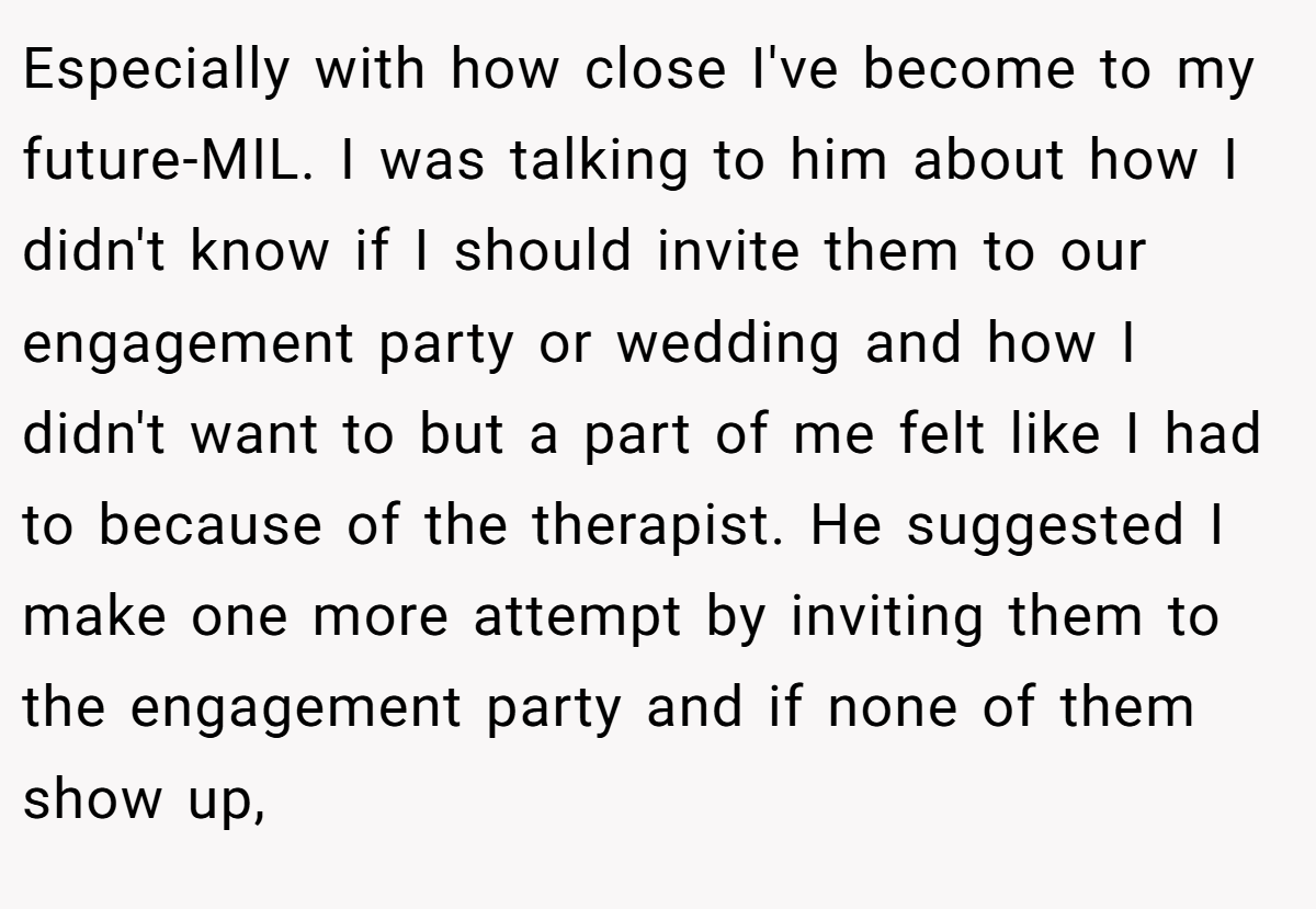 Especially with how close I've become to my future-MIL. I was talking to him about how I didn't know if I should invite them to our engagement party or wedding and how I didn't want to but a part of me felt like I had to because of the therapist. He suggested I make one more attempt by inviting them to the engagement party and if none of them show up,