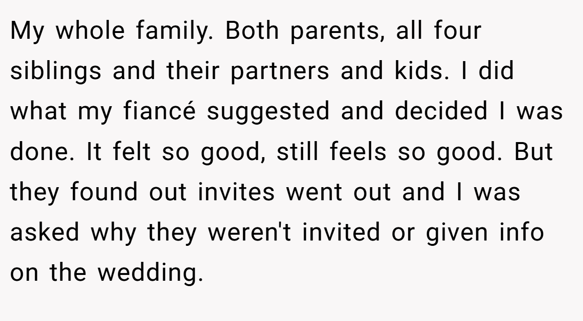 My whole family. Both parents, all four siblings and their partners and kids. I did what my fiancé suggested and decided I was done. It felt so good, still feels so good. But they found out invites went out and I was asked why they weren't invited or given info on the wedding.