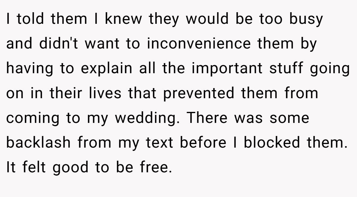 I told them I knew they would be too busy and didn't want to inconvenience them by having to explain all the important stuff going on in their lives that prevented them from coming to my wedding. There was some backlash from my text before I blocked them. It felt good to be free.