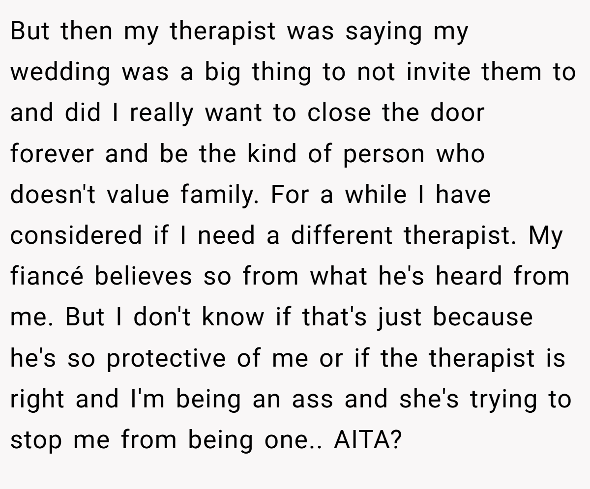 But then my therapist was saying my wedding was a big thing to not invite them to and did I really want to close the door forever and be the kind of person who doesn't value family. For a while I have considered if I need a different therapist. My fiancé believes so from what he's heard from me. But I don't know if that's just because he's so protective of me or if the therapist is right and I'm being an ass and she's trying to stop me from being one.. AITA?