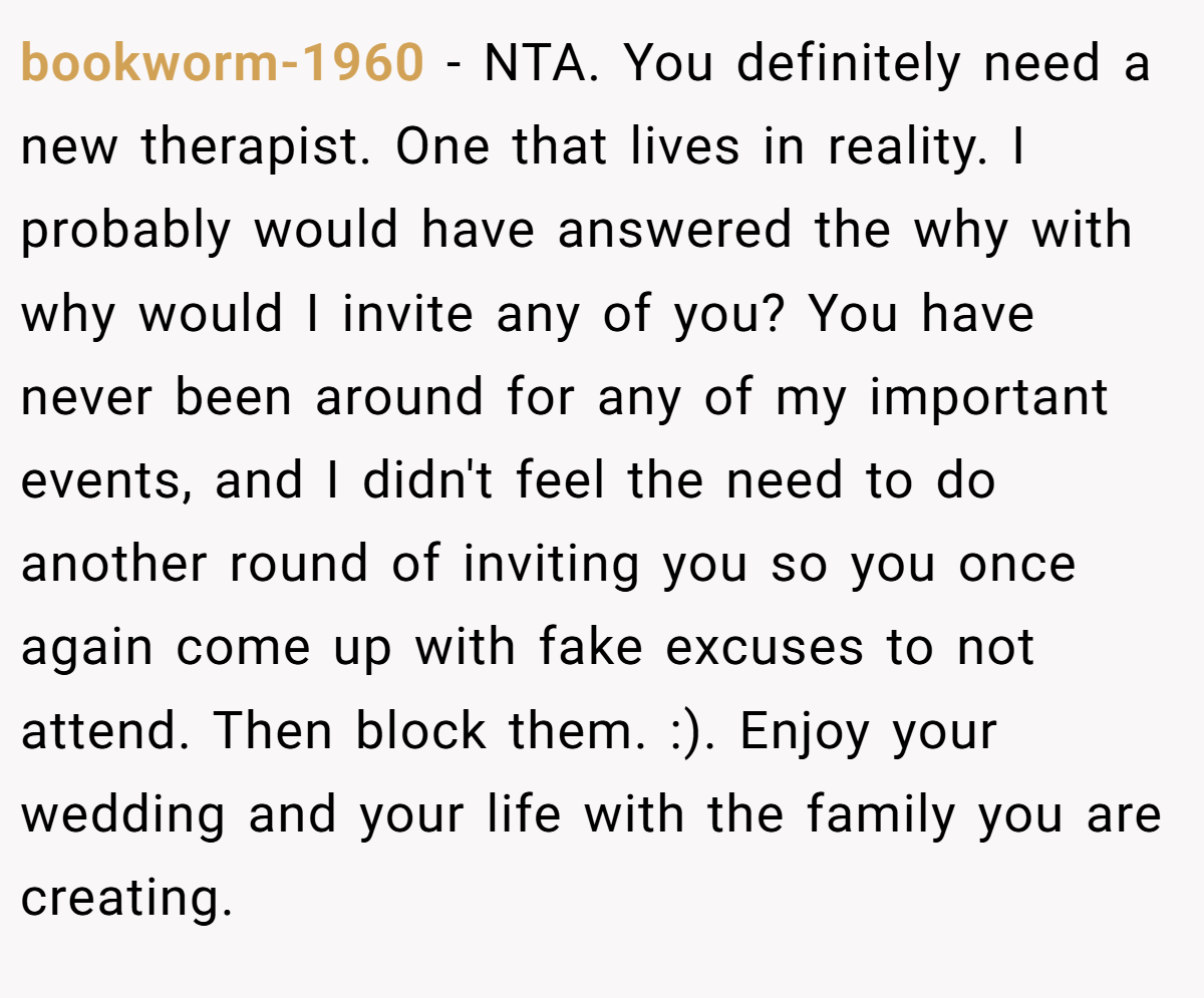 bookworm-1960 − NTA. You definitely need a new therapist. One that lives in reality. I probably would have answered the why with why would I invite any of you? You have never been around for any of my important events, and I didn't feel the need to do another round of inviting you so you once again come up with fake excuses to not attend. Then block them. :). Enjoy your wedding and your life with the family you are creating.